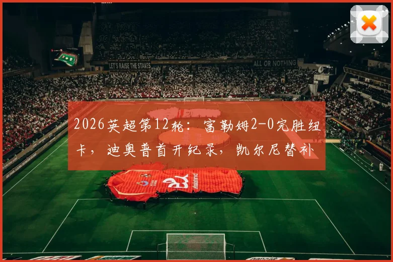 2026英超第12轮：富勒姆2-0完胜纽卡，迪奥普首开纪录，凯尔尼替补轰入世界波锁定胜局