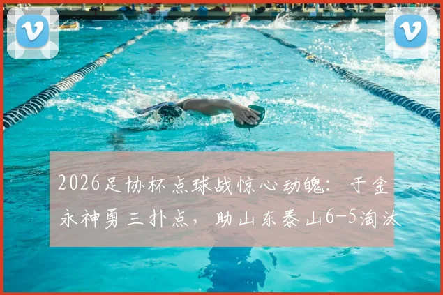 2026足协杯点球战惊心动魄：于金永神勇三扑点，助山东泰山6-5淘汰武汉三镇晋级