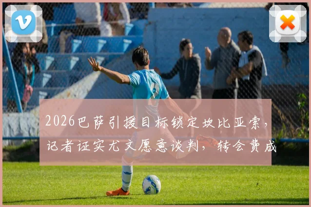 2026巴萨引援目标锁定坎比亚索，记者证实尤文愿意谈判，转会费成关键