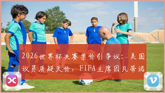 2026世界杯决赛票价引争议：美国议员质疑天价，FIFA主席因凡蒂诺如何辩护？购票指南前瞻