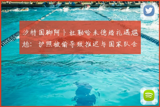沙特国脚阿卜杜勒哈米德婚礼遇尴尬：护照被偷导致推迟与国家队会和，2026世预赛备战受影响