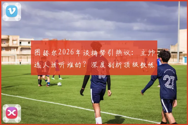 图赫尔2026年谈梅努引热议:主帅选人该听谁的?深度剖析顶级教练的阵容抉择逻辑